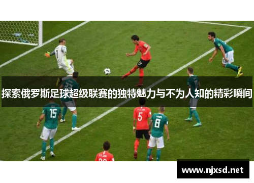 探索俄罗斯足球超级联赛的独特魅力与不为人知的精彩瞬间