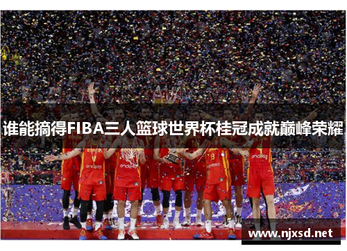 谁能摘得FIBA三人篮球世界杯桂冠成就巅峰荣耀