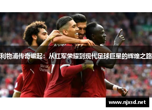 利物浦传奇崛起:从红军荣耀到现代足球巨星的辉煌之路 利物浦传奇崛起:从红军荣耀到现代足球巨星的辉煌之路